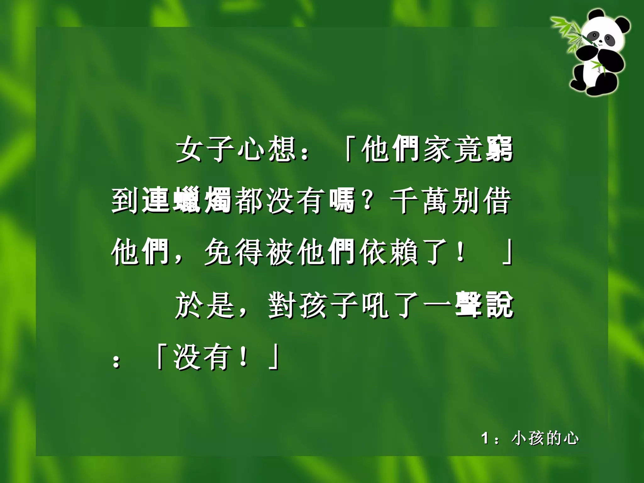 女子心想：「他 們 家竟 窮 到 連蠟燭 都没有 嗎 ？千 萬 别借他 們 ，免得被他 們 依 賴 了！ 」 於是， 對 孩子吼了一 聲說 ：「没有！」 1 ：小孩的心 