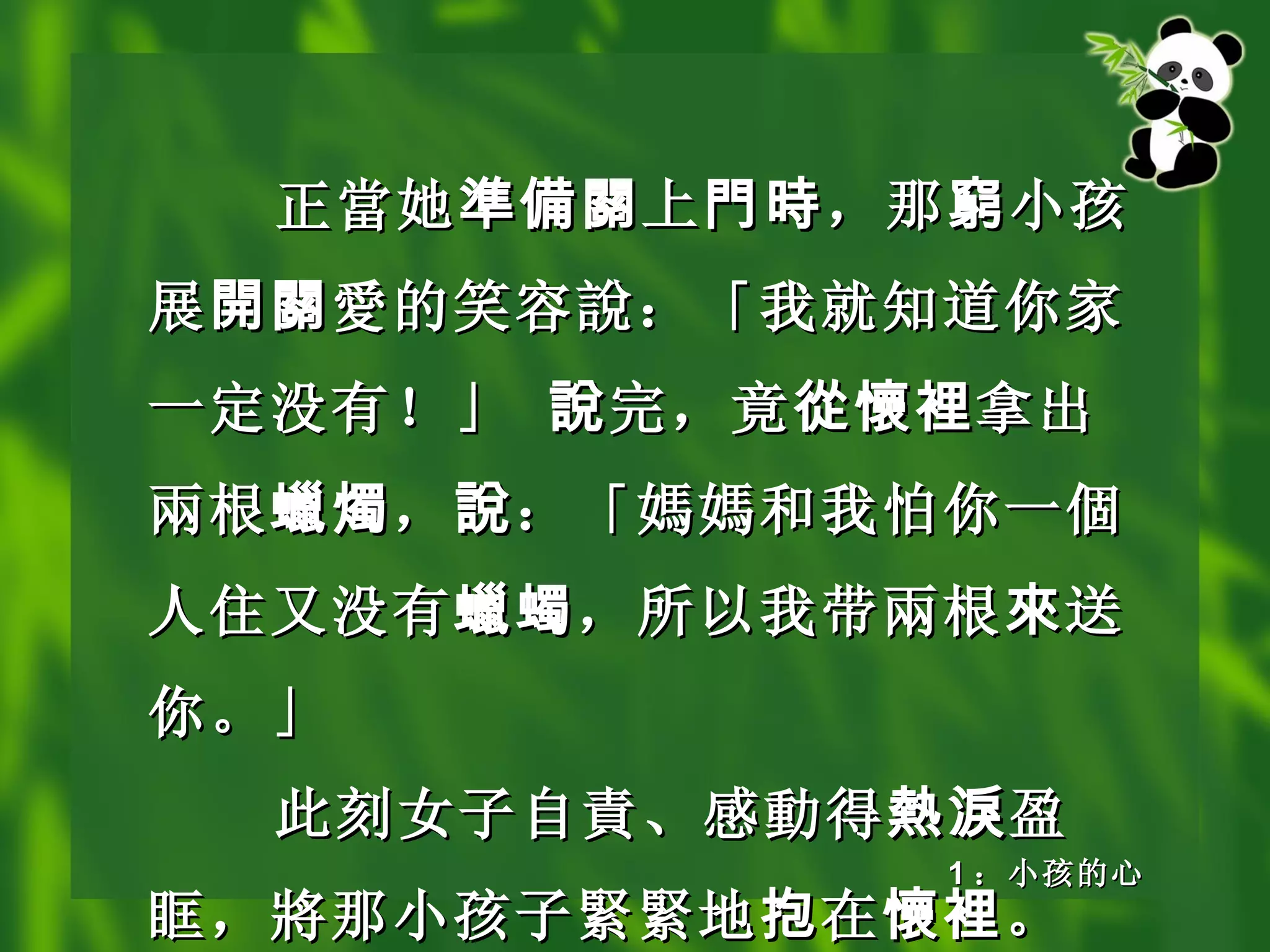 正 當 她 準備關 上 門時 ，那 窮 小孩展 開關 愛 的笑容 說 ：「我就知道你家一定没有！」  說 完，竟 從懷裡 拿出 兩 根 蠟燭 ， 說 ：「 媽媽 和我怕你一 個 人住又没有 蠟蠋 ，所以我带 兩 根 來 送你。」 此刻女子自 責 、感 動 得 熱淚 盈眶， 將 那小孩子 緊緊 地 抱 在 懷裡 。 1 ：小孩的心 