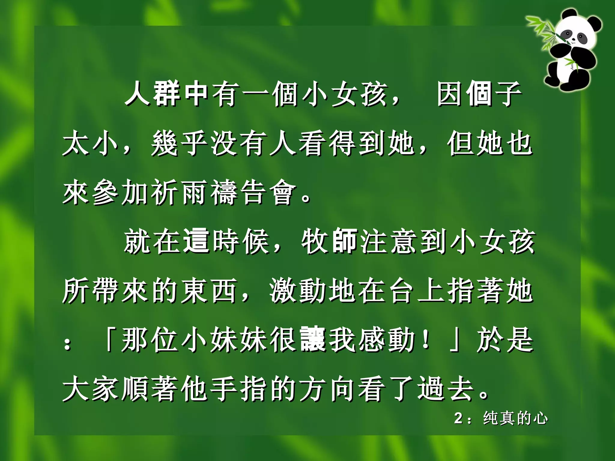 人群中 有 一個小 女孩， 因 個 子太小， 幾 乎没有人看得到她，但她也 來參 加祈雨 禱 告 會 。 就在 這 時候 ，牧 師 注意到小女孩所 帶來 的 東 西，激 動 地在台上指著她：「那位小妹妹很 讓 我感 動 ！」於是大家 順 著他手指的方向看了 過 去。 2 ：纯真的心 