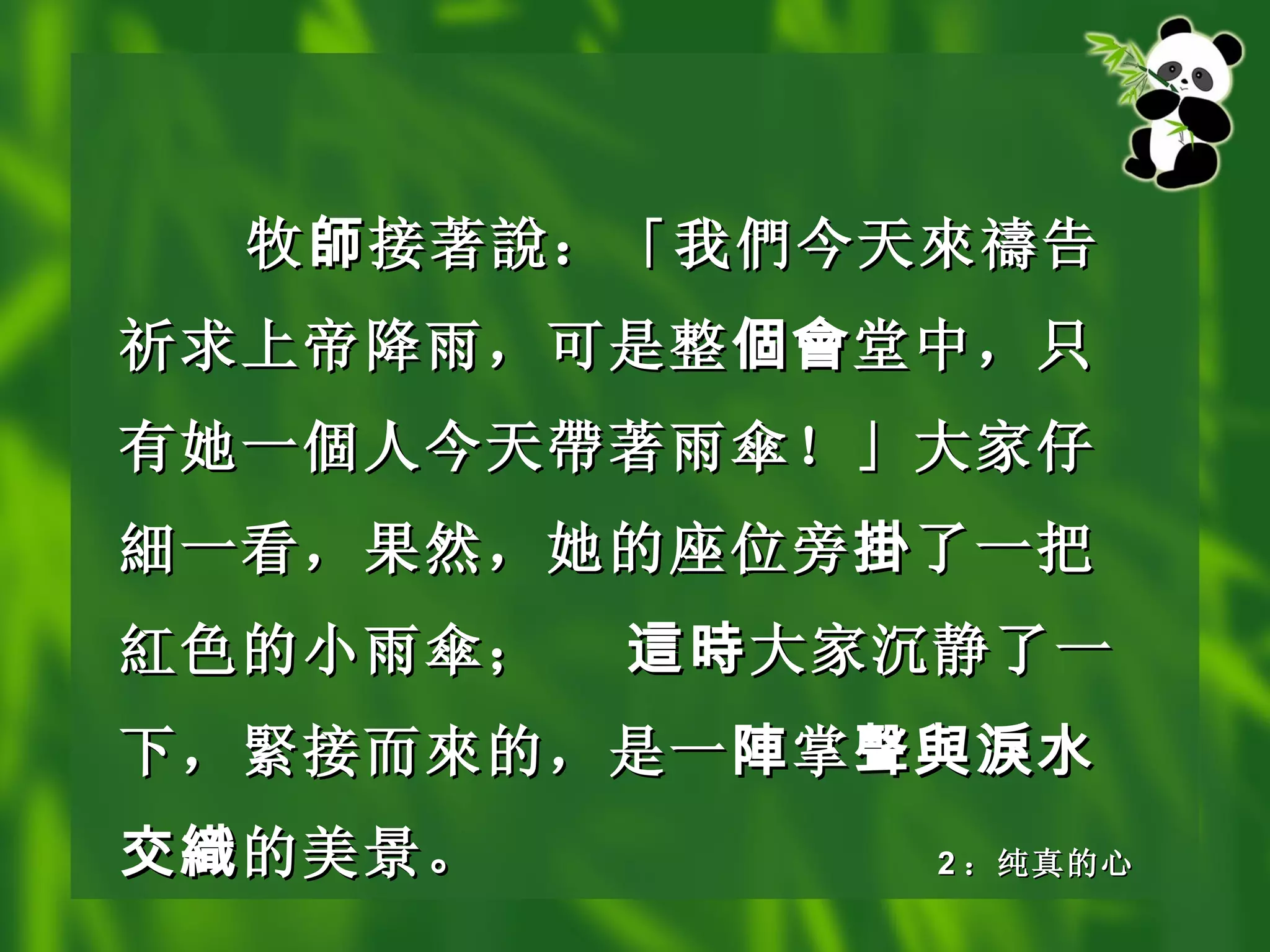 牧 師 接著 說 ：「我 們 今天 來禱 告祈求上帝降雨，可是整 個會 堂中，只有她一 個 人今天 帶 著雨 傘 ！」大家仔 細 一看，果然，她的座位旁 掛 了一把 紅 色的小雨 傘 ； 這時 大家沉静了一下， 緊 接而 來 的，是一 陣 掌 聲與淚水交織 的美景。 2 ：纯真的心 