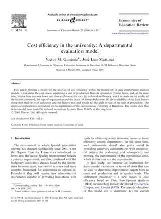 ARTICLE IN PRESS



                                   Economics of Education Review 25 (2006) 543–553
                                                                                                 www.elsevier.com/locate/econedurev




                Cost efﬁciency in the university: A departmental
                                evaluation model
                                   Vı´ ctor M. GimenezÃ, Jose Luis Martı´ nez
                                                   ´         ´
                                                                `noma de Barcelona, 08193 Bellaterra, Barcelona, Spain
            Departament d’Economia de l’Empresa, Universitat Auto
                                             Received 4 March 2004; accepted 3 May 2005




Abstract

  This article presents a model for the analysis of cost efﬁciency within the framework of data envelopment analysis
models. It calculates the cost excess, separating a unit of production from its optimal or frontier levels, and, at the same
time, breaks these excesses down into three explanatory factors: (a) technical inefﬁciency, which depends on the quality of
the factors consumed, the type of organization and the factor of human behaviour; (b) the availability of the ﬁxed factors
along with their level of utilization and the factors mix; and ﬁnally (c) the scale or size of the unit of production. The
empirical application is carried out on the departments of the Autonomous University of Barcelona. The results show that
departmental costs could be reduced on average by more than 13.46% in the long term.
r 2005 Elsevier Ltd. All rights reserved.

JEL classiﬁcation: C61; H52; I21

Keywords: Costs; Efﬁciency; Input output analysis; Economics of scale




1. Introduction                                                            tools for allocating scarce economic resources more
                                                                           efﬁciently among departments. At the same time,
   The environment in which Spanish universities                           such instruments should also prove useful in
operate has changed signiﬁcantly since 2001, when                          providing university administrators with unequivo-
the Organic Law for Universities introduced re-                            cal criteria for evaluating, and subsequently im-
forms into the sector. Quality improvement became                          proving, the performance of the operational units,
a priority requirement, and this, combined with the                        which in this case are the departments.
budgetary constraints already faced by the univer-                           In this study, we propose an instrument for
sities for some years, has resulted in a new and more                      departmental evaluation in terms of costs that can
complex framework for universities to operate in.                          be used to determine improvement targets both in
Henceforth they will require new administrative                            costs and production and in quality levels. The
instruments capable of providing institutions with                         instrument presented is a new model of cost
                                                                           efﬁciency based on Data Envelopment Analysis
  ÃCorresponding author. Tel.: +34 935811209;                              (DEA) methodology initially developed by Charnes,
fax: +34 935812555.                                                        Cooper, and Rhodes (1978). The speciﬁc objectives
                                                   ´
    E-mail address: victor.gimenez@uab.es (V.M. Gimenez).                  of this model are to determine: (a) the overall

0272-7757/$ - see front matter r 2005 Elsevier Ltd. All rights reserved.
doi:10.1016/j.econedurev.2005.05.006
 