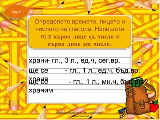 храни - гл., 3 л., ед.ч, сег.вр. ще се храня ще се храним - гл., 1 л., ед.ч, бъд.вр. - гл., 1 л., мн.ч, бъд.вр. 1.10.09 Йорданка Първанова СОУ "Л.Каравелов" - Димитровград Упр.6 Определете времето, лицето и числото на глагола. Напишете го в  първо лице ед.число  и  първо лице мн.число. 