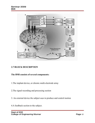 Seminar 2009
BMI




2.7 BLOCK DESCRIPTION


The BMI consists of several components:


1.The implant device, or chronic multi-electrode array


2.The signal recording and processing section


3. An external device the subject uses to produce and control motion


4.A feedback section to the subject.


Dept of ECE
College of Engineering Munnar                                          Page 10
 