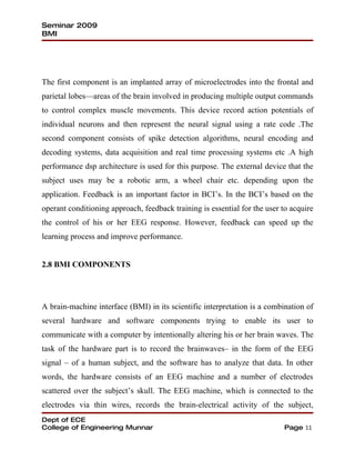 Seminar 2009
BMI




The first component is an implanted array of microelectrodes into the frontal and
parietal lobes—areas of the brain involved in producing multiple output commands
to control complex muscle movements. This device record action potentials of
individual neurons and then represent the neural signal using a rate code .The
second component consists of spike detection algorithms, neural encoding and
decoding systems, data acquisition and real time processing systems etc .A high
performance dsp architecture is used for this purpose. The external device that the
subject uses may be a robotic arm, a wheel chair etc. depending upon the
application. Feedback is an important factor in BCI’s. In the BCI’s based on the
operant conditioning approach, feedback training is essential for the user to acquire
the control of his or her EEG response. However, feedback can speed up the
learning process and improve performance.


2.8 BMI COMPONENTS




A brain-machine interface (BMI) in its scientific interpretation is a combination of
several hardware and software components trying to enable its user to
communicate with a computer by intentionally altering his or her brain waves. The
task of the hardware part is to record the brainwaves– in the form of the EEG
signal – of a human subject, and the software has to analyze that data. In other
words, the hardware consists of an EEG machine and a number of electrodes
scattered over the subject’s skull. The EEG machine, which is connected to the
electrodes via thin wires, records the brain-electrical activity of the subject,
Dept of ECE
College of Engineering Munnar                                              Page 11
 