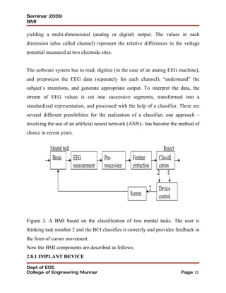 Seminar 2009
BMI

yielding a multi-dimensional (analog or digital) output. The values in each
dimension (also called channel) represent the relative differences in the voltage
potential measured at two electrode sites.


The software system has to read, digitize (in the case of an analog EEG machine),
and preprocess the EEG data (separately for each channel), “understand” the
subject’s intentions, and generate appropriate output. To interpret the data, the
stream of EEG values is cut into successive segments, transformed into a
standardized representation, and processed with the help of a classifier. There are
several different possibilities for the realization of a classifier; one approach –
involving the use of an artificial neural network (ANN)– has become the method of
choice in recent years.




Figure 3. A BMI based on the classification of two mental tasks. The user is
thinking task number 2 and the BCI classifies it correctly and provides feedback in
the form of cursor movement.
Now the BMI components are described as follows:
2.8.1 IMPLANT DEVICE

Dept of ECE
College of Engineering Munnar                                             Page 12
 