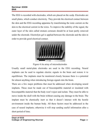 Seminar 2009
BMI

The EEG is recorded with electrodes, which are placed on the scalp. Electrodes are
small plates, which conduct electricity. They provide the electrical contact between
the skin and the EEG recording apparatus by transforming the ionic current on the
skin to the electrical current in the wires. To improve the stability of the signal, the
outer layer of the skin called stratum corneum should be at least partly removed
under the electrode. Electrolyte gel is applied between the electrode and the skin in
order to provide good electrical contact.




                        Figure 4.An array of microelectrodes
Usually small metal-plate electrodes are used in the EEG recording. Neural
implants can be used to regulate electric signals in the brain and restore it to
equilibrium. The implants must be monitored closely because there is a potential
for almost anything when introducing foreign signals into the brain.
There are a few major problems that must be addressed when developing neural
implants. These must be made out of biocompatible material or insulated with
biocompatible material that the body won’t reject and isolate. They must be able to
move inside the skull with the brain without causing any damage to the brain. The
implant must be chemically inert so that it doesn’t interact with the hostile
environment inside the human body. All these factors must be addressed in the
case of neural implants; otherwise it will stop sending useful information after a
short period of time.

Dept of ECE
College of Engineering Munnar                                                 Page 13
 
