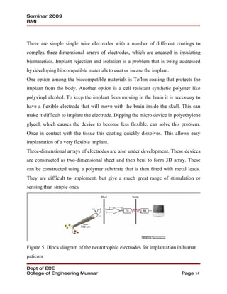 Seminar 2009
BMI



There are simple single wire electrodes with a number of different coatings to
complex three-dimensional arrays of electrodes, which are encased in insulating
biomaterials. Implant rejection and isolation is a problem that is being addressed
by developing biocompatible materials to coat or incase the implant.
One option among the biocompatible materials is Teflon coating that protects the
implant from the body. Another option is a cell resistant synthetic polymer like
polyvinyl alcohol. To keep the implant from moving in the brain it is necessary to
have a flexible electrode that will move with the brain inside the skull. This can
make it difficult to implant the electrode. Dipping the micro device in polyethylene
glycol, which causes the device to become less flexible, can solve this problem.
Once in contact with the tissue this coating quickly dissolves. This allows easy
implantation of a very flexible implant.
Three-dimensional arrays of electrodes are also under development. These devices
are constructed as two-dimensional sheet and then bent to form 3D array. These
can be constructed using a polymer substrate that is then fitted with metal leads.
They are difficult to implement, but give a much great range of stimulation or
sensing than simple ones.




Figure 5. Block diagram of the neurotrophic electrodes for implantation in human
patients

Dept of ECE
College of Engineering Munnar                                              Page 14
 