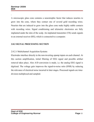 Seminar 2009
BMI

.
A microscopic glass cone contains a neurotrophic factor that induces neurites to
grow into the cone, where they contact one of several gold recording wires.
Neurites that are induced to grow into the glass cone make highly stable contacts
with recording wires. Signal conditioning and telemetric electronics are fully
implanted under the skin of the scalp. An implanted transmitter (TX) sends signals
to an external receiver (RX), which is connected to a computer.


2.8.2 SIGNAL PROCESSING SECTION


2.8.2.1 Multichannel Acquisition Systems
Electrodes interface directly to the non-inverting opamp inputs on each channel. At
this section amplification, initial filtering of EEG signal and possible artifact
removal takes place. Also A/D conversion is made, i.e. the analog EEG signal is
digitized. The voltage gain improves the signal-to-noise ratio (SNR) by reducing
the relevance of electrical noise incurred in later stages. Processed signals are time-
division multiplexed and sampled.




Dept of ECE
College of Engineering Munnar                                                Page 15
 