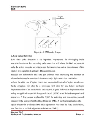 Seminar 2009
BMI




                           Figure 6: A BMI under design.
2.8.2.2 Spike Detection
Real time spike detection is an important requirement for developing brain
machine interfaces. Incorporating spike detection will allow the BMI to transmit
only the action potential waveforms and their respective arrival times instead of the
sparse, raw signal in its entirety. This compression
reduces the transmitted data rate per channel, thus increasing the number of
channels that may be monitored simultaneously. Spike detection can further
reduce the data rate if spike counts are transmitted instead of spike waveforms.
Spike detection will also be a necessary first step for any future hardware
implementation of an autonomous spike sorter. Figure 6 shows its implementation
using an application-specific integrated circuit (ASIC) with limited computational
resources. A low power implantable ASIC for detecting and transmitting neural
spikes will be an important building block for BMIs. A hardware realization of a
spike detector in a wireless BMI must operate in real-time, be fully autonomous,
and function at realistic signal-to- noise ratios (SNRs).
Dept of ECE
College of Engineering Munnar                                              Page 16
 