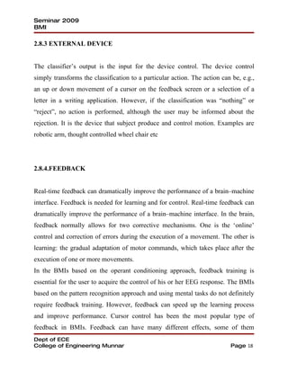Seminar 2009
BMI

2.8.3 EXTERNAL DEVICE


The classifier’s output is the input for the device control. The device control
simply transforms the classification to a particular action. The action can be, e.g.,
an up or down movement of a cursor on the feedback screen or a selection of a
letter in a writing application. However, if the classification was “nothing” or
“reject”, no action is performed, although the user may be informed about the
rejection. It is the device that subject produce and control motion. Examples are
robotic arm, thought controlled wheel chair etc




2.8.4.FEEDBACK


Real-time feedback can dramatically improve the performance of a brain–machine
interface. Feedback is needed for learning and for control. Real-time feedback can
dramatically improve the performance of a brain–machine interface. In the brain,
feedback normally allows for two corrective mechanisms. One is the ‘online’
control and correction of errors during the execution of a movement. The other is
learning: the gradual adaptation of motor commands, which takes place after the
execution of one or more movements.
In the BMIs based on the operant conditioning approach, feedback training is
essential for the user to acquire the control of his or her EEG response. The BMIs
based on the pattern recognition approach and using mental tasks do not definitely
require feedback training. However, feedback can speed up the learning process
and improve performance. Cursor control has been the most popular type of
feedback in BMIs. Feedback can have many different effects, some of them
Dept of ECE
College of Engineering Munnar                                              Page 18
 