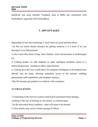 Seminar 2009
BMI

beneficial and some harmful. Feedback used in BMIs has similarities with
biofeedback, especially EEG biofeedback.




                                    3. ADVANTAGES



Depending on how the technology is used, there are good and bad effects
1.In this era where drastic diseases are getting common it is a boon if we can
develop it to its full potential.
2.Also it provides better living, more features, more advancement in technologies
etc.
3. Linking people via chip implants to super intelligent machines seems to a
natural progression –creating in effect, super humans.
4. Linking up in this way would allow for computer intelligence to be hooked more
directly into the brain, allowing immediate access to the internet, enabling
phenomenal math capabilities and computer memory.
5.By this humans get gradual co-evolution with computers.


3.1 CHALLENGES


1.Connecting to the nervous system could lead to permanent brain damage,
resulting in the loss of feelings or movement, or continual pain.
2.In the networked brain condition –what will mean to be human?
3.Virus attacks may occur to brain causing ill effects.


Dept of ECE
College of Engineering Munnar                                             Page 19
 
