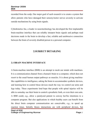 Seminar 2009
BMI

recorded from the scalp. Our major goal of such research is to create a system that
allow patients who have damaged their sensory/motor nerves severely to activate
outside mechanisms by using brain signals.


Cyberkinetics Inc, a leader in neurotechnology has developed the first implantable
brain-machine interface that can reliably interpret brain signals and perhaps read
decisions made in the brain to develop a fast, reliable and unobtrusive connection
between the brain of severely disabled person to a personal computer.




                          2.SUBJECT DETAILING



2.1 BRAIN MACHINE INTERFACE


A brain-machine interface (BMI) is an attempt to mesh our minds with machines.
It is a communication channel from a human's brain to a computer, which does not
resort to the usual human output pathways as muscles. It is about giving machine-
like capabilities to intelligence, asking the brain to accommodate synthetic devices,
and learning how to control those devices much the way we control our arms and
legs today. These experiments lend hope that people with spinal injuries will be
able to someday use their brain to control a prosthetic limb, or even their own arm.
A BMI could, e.g., allow a paralyzed patient to convey her/his intentions to a
computer program. But also applications in which healthy users can benefit from
the direct brain computer communication are conceivable, e.g., to speed up
reaction times. Initially theses interactions are with peripheral devices, but
Dept of ECE
College of Engineering Munnar                                               Page 2
 