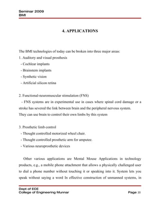 Seminar 2009
BMI




                               4. APPLICATIONS



The BMI technologies of today can be broken into three major areas:
1. Auditory and visual prosthesis
 - Cochlear implants
 - Brainstem implants
 - Synthetic vision
 - Artificial silicon retina


2. Functional-neuromuscular stimulation (FNS)
 - FNS systems are in experimental use in cases where spinal cord damage or a
stroke has severed the link between brain and the peripheral nervous system.
They can use brain to control their own limbs by this system


3. Prosthetic limb control
 - Thought controlled motorized wheel chair.
 - Thought controlled prosthetic arm for amputee.
 - Various neuroprosthetic devices


   Other various applications are Mental Mouse Applications in technology
products, e.g., a mobile phone attachment that allows a physically challenged user
to dial a phone number without touching it or speaking into it. System lets you
speak without saying a word In effective construction of unmanned systems, in


Dept of ECE
College of Engineering Munnar                                             Page 20
 