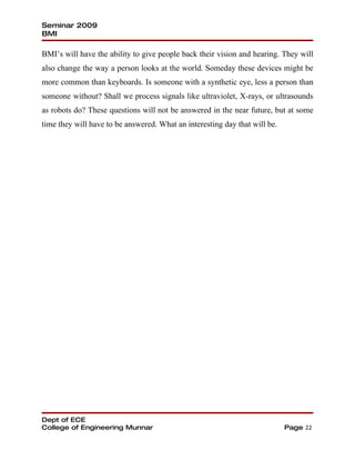 Seminar 2009
BMI

BMI’s will have the ability to give people back their vision and hearing. They will
also change the way a person looks at the world. Someday these devices might be
more common than keyboards. Is someone with a synthetic eye, less a person than
someone without? Shall we process signals like ultraviolet, X-rays, or ultrasounds
as robots do? These questions will not be answered in the near future, but at some
time they will have to be answered. What an interesting day that will be.




Dept of ECE
College of Engineering Munnar                                               Page 22
 