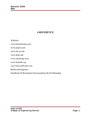 Seminar 2009
BMI




                            6.REFERENCE


Websites:
www.betterhumans.com
www.popsci.com
www.ele.uri.edu
www.duke.edu
www.elecdesign.com
www.brainlab.org
www.howstuffworks.com
Books and magazine:
Handbook Of Biomedical Instrumentation By R.S.Khandpur




Dept of ECE
College of Engineering Munnar                            Page 23
 