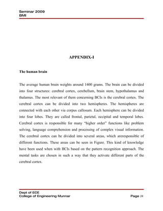 Seminar 2009
BMI




                                APPENDIX-I


The human brain


The average human brain weights around 1400 grams. The brain can be divided
into four structures: cerebral cortex, cerebellum, brain stem, hypothalamus and
thalamus. The most relevant of them concerning BCIs is the cerebral cortex. The
cerebral cortex can be divided into two hemispheres. The hemispheres are
connected with each other via corpus callosum. Each hemisphere can be divided
into four lobes. They are called frontal, parietal, occipital and temporal lobes.
Cerebral cortex is responsible for many “higher order” functions like problem
solving, language comprehension and processing of complex visual information.
The cerebral cortex can be divided into several areas, which areresponsible of
different functions. These areas can be seen in Figure. This kind of knowledge
have been used when with BCIs based on the pattern recognition approach. The
mental tasks are chosen in such a way that they activate different parts of the
cerebral cortex.




Dept of ECE
College of Engineering Munnar                                           Page 24
 