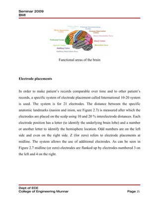 Seminar 2009
BMI




                               Functional areas of the brain




Electrode placements


In order to make patient’s records comparable over time and to other patient’s
records, a specific system of electrode placement called International 10-20 system
is used. The system is for 21 electrodes. The distance between the specific
anatomic landmarks (nasion and inion, see Figure 2.7) is measured after which the
electrodes are placed on the scalp using 10 and 20 % interelectrode distances. Each
electrode position has a letter (to identify the underlying brain lobe) and a number
or another letter to identify the hemisphere location. Odd numbers are on the left
side and even on the right side. Z (for zero) refers to electrode placements at
midline. The system allows the use of additional electrodes. As can be seen in
Figure 2.7 midline (or zero) electrodes are flanked up by electrodes numbered 3 on
the left and 4 on the right.




Dept of ECE
College of Engineering Munnar                                              Page 25
 