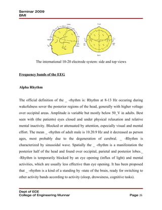 Seminar 2009
BMI




           The international 10-20 electrode system: side and top views


Frequency bands of the EEG


Alpha Rhythm


The official definition of the _ -rhythm is: Rhythm at 8-13 Hz occuring during
wakefulness sover the posterior regions of the head, generally with higher voltage
over occipital areas. Amplitude is variable but mostly below 50_V in adults. Best
seen with (the patients) eyes closed and under physical relaxation and relative
mental inactivity. Blocked or attenuated by attention, especially visual and mental
effort. The mean _ -rhythm of adult male is 10.20.9 Hz and it decreased as person
ages, most probably due to the degeneration of cerebral. _ -Rhythm is
characterized by sinusoidal wave. Spatially the _ -rhythm is a manifestation the
posterior half of the head and found over occipital, parietal and posterior lobes._
-Rhythm is temporarily blocked by an eye opening (influx of light) and mental
activities, which are usually less effective than eye opening. It has been proposed
that _ -rhythm is a kind of a standing by -state of the brain, ready for switching to
other activity bands according to activity (sloop, drowsiness, cognitive tasks).


Dept of ECE
College of Engineering Munnar                                               Page 26
 