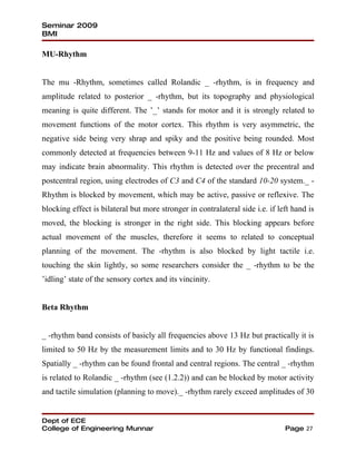 Seminar 2009
BMI

MU-Rhythm


The mu -Rhythm, sometimes called Rolandic _ -rhythm, is in frequency and
amplitude related to posterior _ -rhythm, but its topography and physiological
meaning is quite different. The ’_’ stands for motor and it is strongly related to
movement functions of the motor cortex. This rhythm is very asymmetric, the
negative side being very shrap and spiky and the positive being rounded. Most
commonly detected at frequencies between 9-11 Hz and values of 8 Hz or below
may indicate brain abnormality. This rhythm is detected over the precentral and
postcentral region, using electrodes of C3 and C4 of the standard 10-20 system._ -
Rhythm is blocked by movement, which may be active, passive or reflexive. The
blocking effect is bilateral but more stronger in contralateral side i.e. if left hand is
moved, the blocking is stronger in the right side. This blocking appears before
actual movement of the muscles, therefore it seems to related to conceptual
planning of the movement. The -rhythm is also blocked by light tactile i.e.
touching the skin lightly, so some researchers consider the _ -rhythm to be the
’idling’ state of the sensory cortex and its vincinity.


Beta Rhythm


_ -rhythm band consists of basicly all frequencies above 13 Hz but practically it is
limited to 50 Hz by the measurement limits and to 30 Hz by functional findings.
Spatially _ -rhythm can be found frontal and central regions. The central _ -rhythm
is related to Rolandic _ -rhythm (see (1.2.2)) and can be blocked by motor activity
and tactile simulation (planning to move)._ -rhythm rarely exceed amplitudes of 30


Dept of ECE
College of Engineering Munnar                                                  Page 27
 