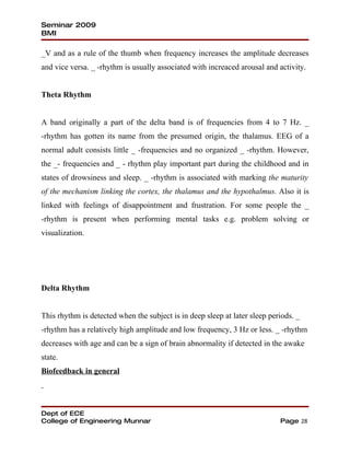 Seminar 2009
BMI

_V and as a rule of the thumb when frequency increases the amplitude decreases
and vice versa. _ -rhythm is usually associated with increaced arousal and activity.


Theta Rhythm


A band originally a part of the delta band is of frequencies from 4 to 7 Hz. _
-rhythm has gotten its name from the presumed origin, the thalamus. EEG of a
normal adult consists little _ -frequencies and no organized _ -rhythm. However,
the _- frequencies and _ - rhythm play important part during the childhood and in
states of drowsiness and sleep. _ -rhythm is associated with marking the maturity
of the mechanism linking the cortex, the thalamus and the hypothalmus. Also it is
linked with feelings of disappointment and frustration. For some people the _
-rhythm is present when performing mental tasks e.g. problem solving or
visualization.




Delta Rhythm


This rhythm is detected when the subject is in deep sleep at later sleep periods. _
-rhythm has a relatively high amplitude and low frequency, 3 Hz or less. _ -rhythm
decreases with age and can be a sign of brain abnormality if detected in the awake
state.
Biofeedback in general




Dept of ECE
College of Engineering Munnar                                               Page 28
 