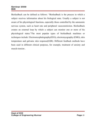 Seminar 2009
BMI

Biofeedback can be defined as follows: “Biofeedback is the process in which a
subject receives information about his biological state. Usually a subject is not
aware of his physiological functions, especially those controlled by the autonomic
nervous system, such as heart rate and peripheral vasoconstriction. Biofeedback
creates an external loop by which a subject can monitor one or more of his
physiological states.”The most popular types of biofeedback machines or
techniques include: Electroencephalography(EEG), electromyography (EMG), skin
temperature and galvanic skin response(GSR). Different feedback methods have
been used in different clinical purposes, for example, treatment of anxiety and
muscle tension .




Dept of ECE
College of Engineering Munnar                                            Page 29
 