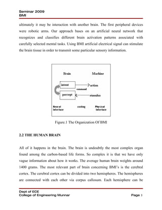 Seminar 2009
BMI

ultimately it may be interaction with another brain. The first peripheral devices
were robotic arms. Our approach bases on an artificial neural network that
recognizes and classifies different brain activation patterns associated with
carefully selected mental tasks. Using BMI artificial electrical signal can stimulate
the brain tissue in order to transmit some particular sensory information.




                        Figure.1 The Organization Of BMI


2.2 THE HUMAN BRAIN


All of it happens in the brain. The brain is undoubtly the most complex organ
found among the carbon-based life forms. So complex it is that we have only
vague information about how it works. The average human brain weights around
1400 grams. The most relevant part of brain concerning BMI’s is the cerebral
cortex. The cerebral cortex can be divided into two hemispheres. The hemispheres
are connected with each other via corpus callosum. Each hemisphere can be


Dept of ECE
College of Engineering Munnar                                                Page 3
 