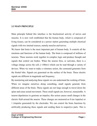Seminar 2009
BMI




2.3 MAIN PRINCIPLE


Main principle behind this interface is the bioelectrical activity of nerves and
muscles. It is now well established that the human body, which is composed of
living tissues, can be considered as a power station generating multiple electrical
signals with two internal sources, namely muscles and nerves.
We know that brain is the most important part of human body. It controls all the
emotions and functions of the human body. The brain is composed of millions of
neurons. These neurons work together in complex logic and produce thought and
signals that control our bodies. When the neuron fires, or activates, there is a
voltage change across the cell, (~100mv) which can be read through a variety of
devices. When we want to make a voluntary action, the command generates from
the frontal lobe. Signals are generated on the surface of the brain. These electric
signals are different in magnitude and frequency.
By monitoring and analyzing these signals we can understand the working of brain.
When we imagine ourselves doing something, small signals generate from
different areas of the brain. These signals are not large enough to travel down the
spine and cause actual movement. These small signals are, however, measurable. A
neuron depolarizes to generate an impulse; this action causes small changes in the
electric field around the neuron. These changes are measured as 0 (no impulse) or
1 (impulse generated) by the electrodes. We can control the brain functions by
artificially producing these signals and sending them to respective parts. This is


Dept of ECE
College of Engineering Munnar                                              Page 5
 
