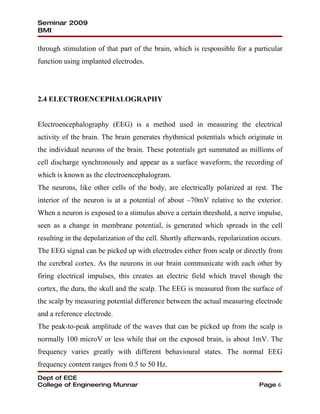 Seminar 2009
BMI

through stimulation of that part of the brain, which is responsible for a particular
function using implanted electrodes.




2.4 ELECTROENCEPHALOGRAPHY


Electroencephalography (EEG) is a method used in measuring the electrical
activity of the brain. The brain generates rhythmical potentials which originate in
the individual neurons of the brain. These potentials get summated as millions of
cell discharge synchronously and appear as a surface waveform, the recording of
which is known as the electroencephalogram.
The neurons, like other cells of the body, are electrically polarized at rest. The
interior of the neuron is at a potential of about –70mV relative to the exterior.
When a neuron is exposed to a stimulus above a certain threshold, a nerve impulse,
seen as a change in membrane potential, is generated which spreads in the cell
resulting in the depolarization of the cell. Shortly afterwards, repolarization occurs.
The EEG signal can be picked up with electrodes either from scalp or directly from
the cerebral cortex. As the neurons in our brain communicate with each other by
firing electrical impulses, this creates an electric field which travel though the
cortex, the dura, the skull and the scalp. The EEG is measured from the surface of
the scalp by measuring potential difference between the actual measuring electrode
and a reference electrode.
The peak-to-peak amplitude of the waves that can be picked up from the scalp is
normally 100 microV or less while that on the exposed brain, is about 1mV. The
frequency varies greatly with different behavioural states. The normal EEG
frequency content ranges from 0.5 to 50 Hz.
Dept of ECE
College of Engineering Munnar                                                  Page 6
 