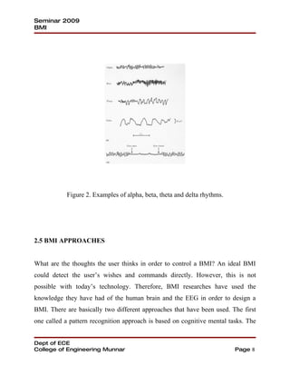 Seminar 2009
BMI




           Figure 2. Examples of alpha, beta, theta and delta rhythms.




2.5 BMI APPROACHES


What are the thoughts the user thinks in order to control a BMI? An ideal BMI
could detect the user’s wishes and commands directly. However, this is not
possible with today’s technology. Therefore, BMI researches have used the
knowledge they have had of the human brain and the EEG in order to design a
BMI. There are basically two different approaches that have been used. The first
one called a pattern recognition approach is based on cognitive mental tasks. The


Dept of ECE
College of Engineering Munnar                                            Page 8
 