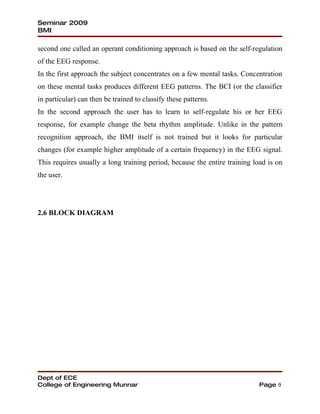 Seminar 2009
BMI

second one called an operant conditioning approach is based on the self-regulation
of the EEG response.
In the first approach the subject concentrates on a few mental tasks. Concentration
on these mental tasks produces different EEG patterns. The BCI (or the classifier
in particular) can then be trained to classify these patterns.
In the second approach the user has to learn to self-regulate his or her EEG
response, for example change the beta rhythm amplitude. Unlike in the pattern
recognition approach, the BMI itself is not trained but it looks for particular
changes (for example higher amplitude of a certain frequency) in the EEG signal.
This requires usually a long training period, because the entire training load is on
the user.




2.6 BLOCK DIAGRAM




Dept of ECE
College of Engineering Munnar                                               Page 9
 