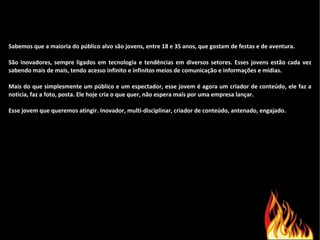 Sabemos que a maioria do público alvo são jovens, entre 18 e 35 anos, que gostam de festas e de aventura. São inovadores, sempre ligados em tecnologia e tendências em diversos setores. Esses jovens estão cada vez sabendo mais de mais, tendo acesso infinito e infinitos meios de comunicação e informações e mídias. Mais do que simplesmente um público e um espectador, esse jovem é agora um criador de conteúdo, ele faz a noticia, faz a foto, posta. Ele hoje cria o que quer, não espera mais por uma empresa lançar. Esse jovem que queremos atingir. Inovador, multi-disciplinar, criador de conteúdo, antenado, engajado. 