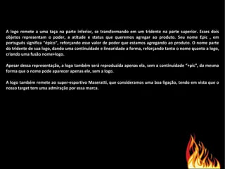 A logo remete a uma taça na parte inferior, se transformando em um tridente na parte superior. Esses dois objetos representam o poder, a atitude e status que queremos agregar ao produto. Seu nome Epic , em português significa “épico”, reforçando esse valor de poder que estamos agregando ao produto. O nome parte do tridente de sua logo, dando uma continuidade e linearidade a forma, reforçando tanto o nome quanto a logo, criando uma fusão nome+logo.    Apesar dessa representação, a logo também será reproduzida apenas ela, sem a continuidade “+pic”, da mesma forma que o nome pode aparecer apenas ele, sem a logo.   A logo também remete ao super-esportivo Maseratti, que consideramos uma boa ligação, tendo em vista que o nosso target tem uma admiração por essa marca.  