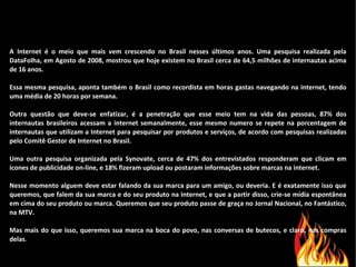 A Internet é o meio que mais vem crescendo no Brasil nesses últimos anos. Uma pesquisa realizada pela DataFolha, em Agosto de 2008, mostrou que hoje existem no Brasil cerca de 64,5 milhões de internautas acima de 16 anos.  Essa mesma pesquisa, aponta também o Brasil como recordista em horas gastas navegando na internet, tendo uma média de 20 horas por semana.  Outra questão que deve-se enfatizar, é a penetração que esse meio tem na vida das pessoas, 87% dos internautas brasileiros acessam a internet semanalmente, esse mesmo numero se repete na porcentagem de internautas que utilizam a Internet para pesquisar por produtos e serviços, de acordo com pesquisas realizadas pelo Comitê Gestor de Internet no Brasil. Uma outra pesquisa organizada pela Synovate, cerca de 47% dos entrevistados responderam que clicam em ícones de publicidade on-line, e 18% fizeram upload ou postaram informações sobre marcas na internet. Nesse momento alguem deve estar falando da sua marca para um amigo, ou deveria. E é exatamente isso que queremos, que falem da sua marca e do seu produto na Internet, e que a partir disso, crie-se mídia espontânea em cima do seu produto ou marca. Queremos que seu produto passe de graça no Jornal Nacional, no Fantástico, na MTV. Mas mais do que isso, queremos sua marca na boca do povo, nas conversas de butecos, e claro, nas compras delas .  