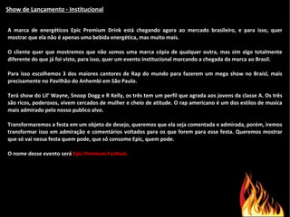 Show de Lançamento - Institucional A marca de energéticos Epic Premium Drink está chegando agora ao mercado brasileiro, e para isso, quer mostrar que ela não é apenas uma bebida energética, mas muito mais. O cliente quer que mostremos que não somos uma marca cópia de qualquer outra, mas sim algo totalmente diferente do que já foi visto, para isso, quer um evento institucional marcando a chegada da marca ao Brasil. Para isso escolhemos 3 dos maiores cantores de Rap do mundo para fazerem um mega show no Braisl, mais precisamente no Pavilhão do Anhembi em São Paulo. Terá show do Lil’ Wayne, Snoop Dogg e R Kelly, os três tem um perfil que agrada aos jovens da classe A. Os três são ricos, poderosos, vivem cercados de mulher e cheio de atitude. O rap americano é um dos estilos de musica mais admirado pelo nosso publico alvo. Transformaremos a festa em um objeto de desejo, queremos que ela seja comentada e admirada, porém, iremos transformar isso em admiração e comentários voltados para os que forem para esse festa. Queremos mostrar que só vai nessa festa quem pode, que só consome Epic, quem pode. O nome desse evento será  Epic Premium Festival. 