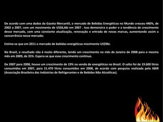 De acordo com uma dados da Gazeta Mercantil, o mercado de Bebidas Energéticas no Mundo cresceu 440%, de 2002 a 2007, com um movimento de US$6,6bi em 2007 . Isso demonstra o poder e a tendência de crescimento desse mercado, com uma constante atualização, renovação e entrada de novas marcas, aumentando assim a concorrência nesse mercado. Estima-se que em 2011 o mercado de bebidas energéticas movimento US$9bi. No Brasil, o resultado não é muito diferente, tendo um crescimento no mês de Janeiro de 2008 para o mesmo mês em 2009, de 35%. Espera-se que esse crescimento continue. De 2007 para 2008, houve um crescimento de 19% na venda de energéticos no Brasil. O salto foi de 19.600 litros consumidos em 2007, para 21.470 litros consumidos em 2008, de acordo com pesquisa realizada pela ABIR (Associação Brasileira das Indústrias de Refrigerantes e de Bebidas Não Alcoólicas). 