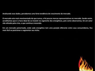Analisando esse dados, percebemos uma forte tendência de crescimento do mercado. O mercado esta mais movimentado do que nunca, e há poucas marcas representativas no mercado. Sendo assim, acreditamos que é a hora ideal de se investir no segmento dos energéticos, pois como observamos, foi um setor não afetado pela crise, e que continua crescendo. Em um mercado pulverizado, onde cada energético tem uma posição diferente entre seus consumidores, fica mais fácil se posicionar e segmentar seu nicho. 