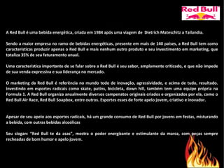 A Red Bull é uma bebida energética, criada em 1984 após uma viagem de  Dietrich Mateschitz a Tailandia. Sendo a maior empresa no ramo de bebidas energéticas, presente em mais de 140 países, a Red Bull tem como características produzir apenas o Red Bull e mais nenhum outro produto e seu investimento em marketing, que totaliza 35% de seu faturamento anual. Uma característica importante de se falar sobre a Red Bull é seu sabor, amplamente criticado, o que não impede de sua venda expressiva e sua liderança no mercado. O marketing da Red Bull é referência no mundo todo de inovação, agressividade, e acima de tudo, resultado. Investindo em esportes radicais como skate, patins, bicicleta, down hill, também tem uma equipe própria na Formula 1. A Red Bull organiza anualmente diversos campenatos originais criados e organizados por ela, como o Red Bull Air Race, Red Bull Soapbox, entre outros. Esportes esses de forte apelo jovem, criativo e inovador.  Apesar de seu apelo aos esportes radicais, há um grande consumo de Red Bull por jovens em festas, misturando a bebida, com outras bebidas alcoólicas Seu slogan: “Red Bull te da asas”, mostra o poder energizante e estimulante da marca, com peças sempre recheadas de bom humor e apelo jovem.  
