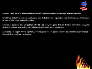 A bebida Flying Horse, criada em 1993 na Aústria foi o primeiro energético a chegar ao Brasil, em 1997. Em 2004, a GlobalBev, empresa brasileira da área de bebidas fica responsável pela distribuição e administração da marca Flying Horse na América Latina. A marca se posiciona para um público entre 15 e 30 anos, que gosta de ir em festas e aproveitar a vida, mas também é indicada para adultos que trabalham muito, motoristas e estudantes. Analisando seu slogan: “Troca a pilha!”, podemos perceber seu posicionamento de realmente suprir energia e dar um ânimo a mais para as pessoas. 