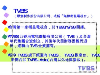 TVBS （聯意製作股份有限公司，或稱「無線衛星電視台」）  <ul><li>台灣第一家衛星電視台，於 1993/9/28 開播。 </li></ul><ul><li>TVBS 乃香港電視廣播有限公司（ TVB ）及台灣 </li></ul><...