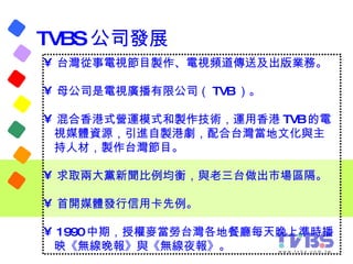 TVBS 公司發展 <ul><li>台灣從事電視節目製作、電視頻道傳送及出版業務。 </li></ul><ul><li>母公司是電視廣播有限公司（ TVB ）。  </li></ul><ul><li>混合香港式營運模式和製作技術，運用香港 TV...