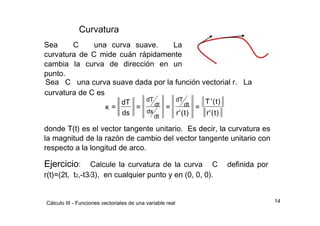 Curvatura  Sea  C  una curva suave.  La curvatura de C mide cuán rápidamente cambia la curva de dirección en un punto.  Sea  C  una curva suave dada por la función vectorial r.  La  curvatura de C es  dT  dT  dT  T  '  (  t  )  dt  dt  κ  =  =  =  =  ds  ds  r  '  (  t  )  r  '  (  t  )  dt  donde T(t) es el vector tangente unitario.  Es decir, la curvatura es la magnitud de la razón de cambio del vector tangente unitario con respecto a la longitud de arco.  Ejercicio :  Calcule la curvatura de la curva  C  definida por r(t)=(2t,  t 2 ,-t3 / 3),  en cualquier punto y en (0, 0, 0).  14  Cálculo III - Funciones vectoriales de una variable real  