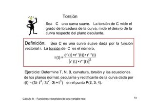 Torsión  Sea  C  una curva suave.  La torsión de C mide el grado de torcedura de la curva, mide el desvío de la curva respecto del plano osculante.  Definición :  Sea C es una curva suave dada por la función vectorial r.  La torsión de  C  es el número,  (  r'  (t  )  ×  r'  '  (t  ))  •  r'  '  '  (t)  τ  (t  )  =  2  r'  (t  )  ×  r'  '  (t  )  Ejercicio:  Determine T, N, B, curvatura, torsión y las ecuaciones  de los planos normal, osculante y rectificante de la curva dada por  3  2  3  r(t) =  (3t  -  t  ,  3t  ,  3t  +  t  )  en el punto P(2, 3, 4).  19  Cálculo III - Funciones vectoriales de una variable real  