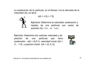 La aceleración de la partícula, en el tiempo t es la derivada de la velocidad v(t), es decir,  a(t) = v ’ (t) = r ’’ (t)  Ejercicio:  Determine la velocidad, aceleración y  rapidez  de  una  partícula  con  vector  de posición r(t) = ( t 2  ,  e t  ,  t e t  )  Ejercicio:  Determine los vectores velocidad y de  posición  de  una  partícula  que  tiene aceleración  a(t) = (0,0,1), velocidad inicial v(0) = (1,  -1,0)  y posición inicial  r(0) = (0, 0, 0).  21  Cálculo III - Funciones vectoriales de una variable real  