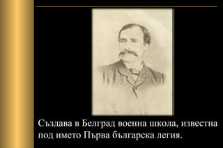 Създава в Белград военна школа, известна
под името Първа българска легия.
 