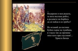 ...
Подкрепи и мен ръката,
та кога въстане робът,
в редовете на борбата
да си найда и аз гробът!
Не оставяй да изстине
буйно сърце на чужбина,
и гласът ми да премине
тихо като през пустиня!...
Христо Ботев
 
