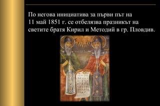 По негова инициатива за първи път на
11 май 1851 г. се отбелязва празникът на
светите братя Кирил и Методий в гр. Пловдив.
 