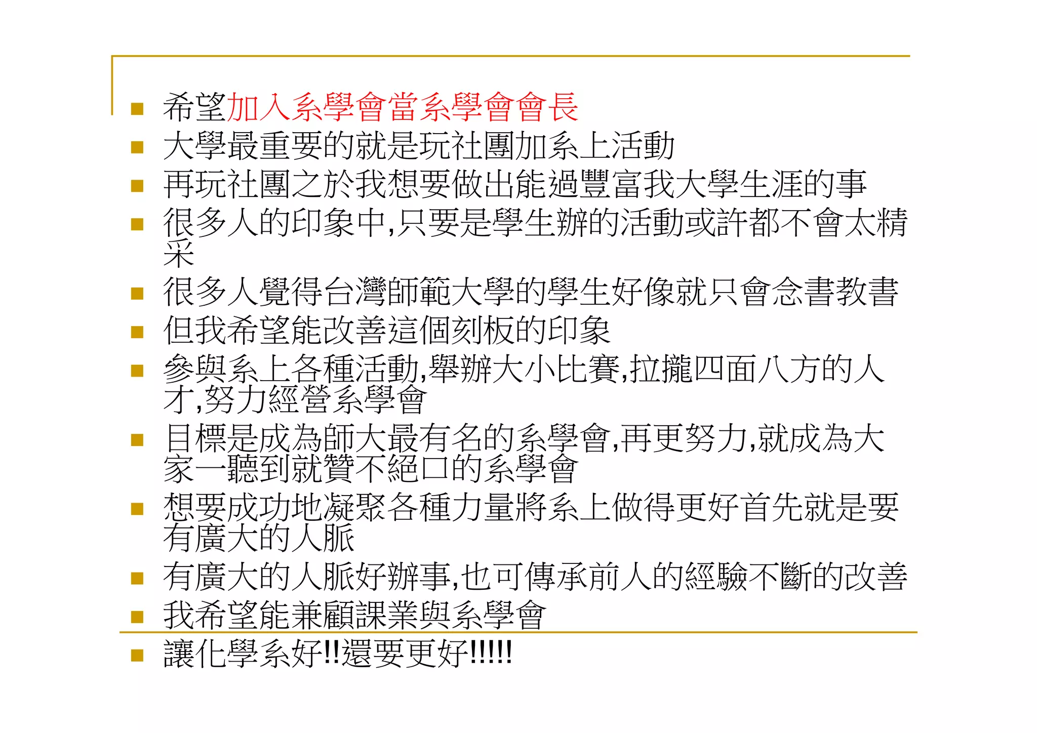 希望加入系學會當系學會會長
大學最重要的就是玩社團加系上活動
再玩社團之於我想要做出能過豐富我大學生涯的事
很多人的印象中,只要是學生辦的活動或許都不會太精
采
很多人覺得台灣師範大學的學生好像就只會念書教書
但我希望能改善這個刻板的印象
參與系上各種活動,舉辦大小比賽,拉攏四面八方的人
才,努力經營系學會
目標是成為師大最有名的系學會,再更努力,就成為大
家一聽到就贊不絕口的系學會
想要成功地凝聚各種力量將系上做得更好首先就是要
有廣大的人脈
有廣大的人脈好辦事,也可傳承前人的經驗不斷的改善
我希望能兼顧課業與系學會
讓化學系好!!還要更好!!!!!
 