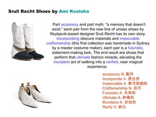 Sruli Recht Shoes by  Ami  Kealoha   Part  accessory  and part myth, &quot;a memory that doesn't exist,&quot; each pair from the new line of unisex shoes by Reykjavik-based designer Sruli Recht has its own story.  Incorporating  obscure materials and  impeccable   craftsmanship  (this first collection was handmade in Sydney by a master costume maker), each pair is a  futuristic , statement-making look. The end result are shoes that perform that  ultimate  fashion miracle, elevating the  mundane  act of walking into a  rarified , near magical experience.  accessory N. 配件 Incorporate V. 使合併 Impeccable A. 無可挑剔的 Craftsmanship N. 技巧 Futuristic A. 未來的 Ultimate A. 終極的 Mundane A. 世俗的 Rarify V. 純化 
