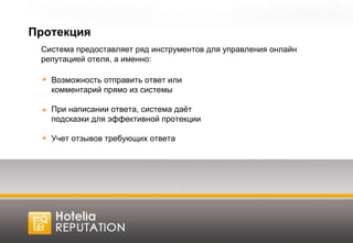 Протекция Система предоставляет ряд инструментов для управления онлайн репутацией отеля, а именно: Возможность отправить ответ или комментарий прямо из системы При написании ответа, система даёт подсказки для эффективной протекции Учет отзывов требующих ответа 