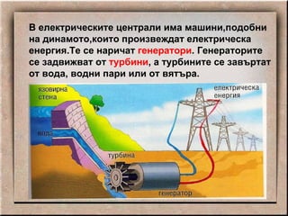 В електрическите централи има машини,подобни на динамото,които произвеждат електрическа енергия.Те се наричат  генератори . Генераторите се задвижват от  турбини , а турбините се завъртат от вода, водни пари или от вятъра. 